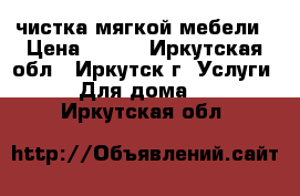 чистка мягкой мебели › Цена ­ 300 - Иркутская обл., Иркутск г. Услуги » Для дома   . Иркутская обл.